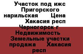  Участок под ижс Пригорского нарильская 48 › Цена ­ 150 000 - Хакасия респ., Черногорск г. Недвижимость » Земельные участки продажа   . Хакасия респ.